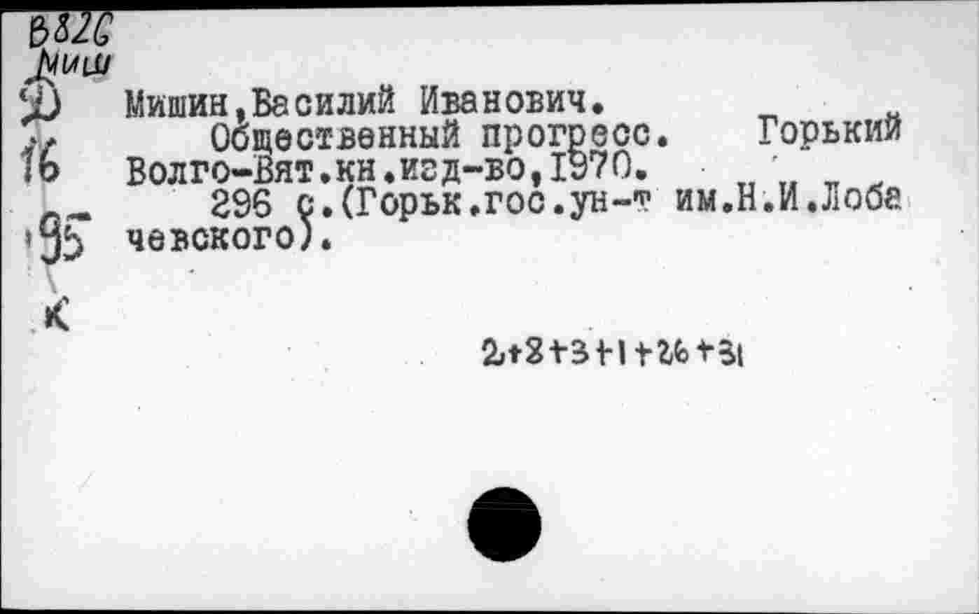 ﻿-------------------------------------
‘1)	Мишин,Василий Иванович.
,у	Общественный прогресс. Горький
1о	Волго-Вят.кн.изд-во,1970.
__	296 с.СГорък.гос.ун-т им.Н.И.Лоба
»3^ чевского).
*С